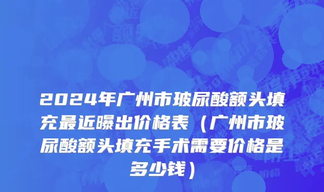 2024年广州市玻尿酸额头填充最近曝出价格表（广州市玻尿酸额头填充手术需要价格是多少钱）