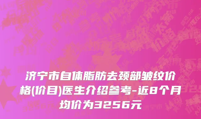 济宁市自体脂肪去颈部皱纹价格(价目)医生介绍参考-近8个月均价为3256元