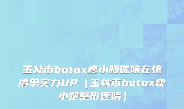 玉林市botox瘦小腿医院在榜清单实力UP（玉林市botox瘦小腿整形医院）