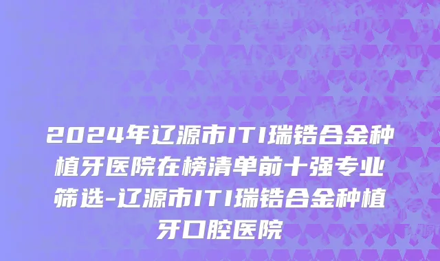 2024年辽源市ITI瑞锆合金种植牙医院在榜清单前十强专业筛选-辽源市ITI瑞锆合金种植牙口腔医院