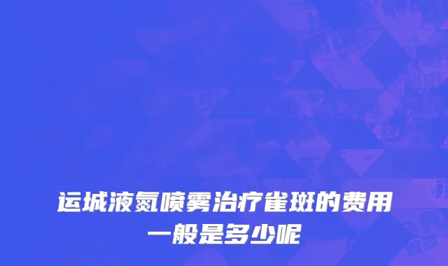 运城液氮喷雾治疗雀斑的费用一般是多少呢