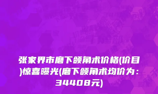 张家界市磨下颌角术价格(价目)惊喜曝光(磨下颌角术均价为：34408元)