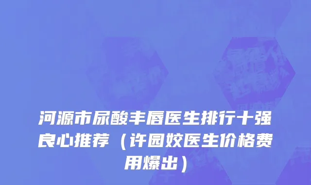 河源市尿酸丰唇医生排行十强良心推荐（许园姣医生价格费用爆出）