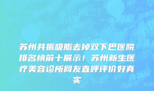 苏州共振吸脂去掉双下巴医院排名榜前十展示!苏州新生医疗美容诊所网友直呼评价好真实