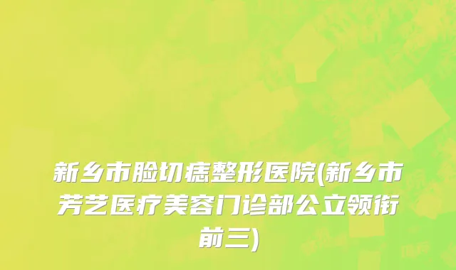 新乡市脸切痣整形医院(新乡市芳艺医疗美容门诊部公立领衔前三)