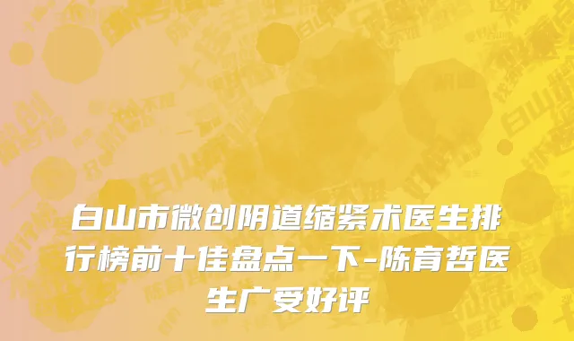 白山市微创阴道缩紧术医生排行榜前十佳盘点一下-陈育哲医生广受好评