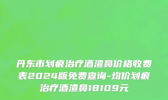 丹东市划痕治疗酒渣鼻价格收费表2024版免费查询-均价划痕治疗酒渣鼻18109元