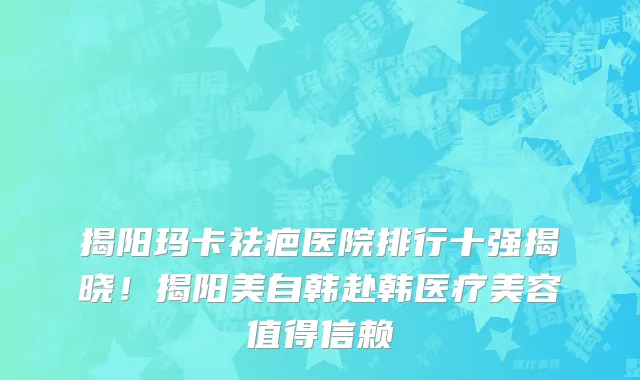 揭阳玛卡祛疤医院排行十强揭晓!揭阳美自韩赴韩医疗美容值得信赖