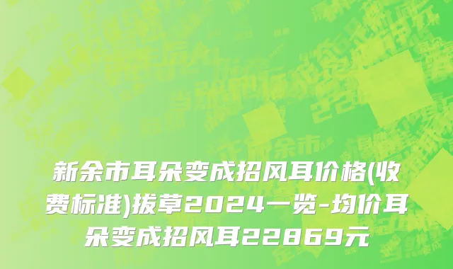 新余市耳朵变成招风耳价格(收费标准)拔草2024一览-均价耳朵变成招风耳22869元