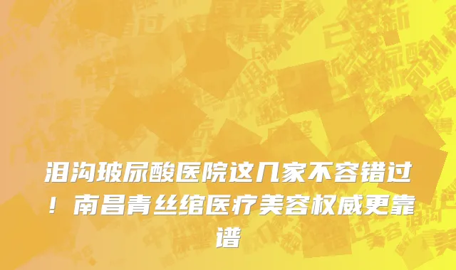 泪沟玻尿酸医院这几家不容错过！南昌青丝绾医疗美容权威更靠谱