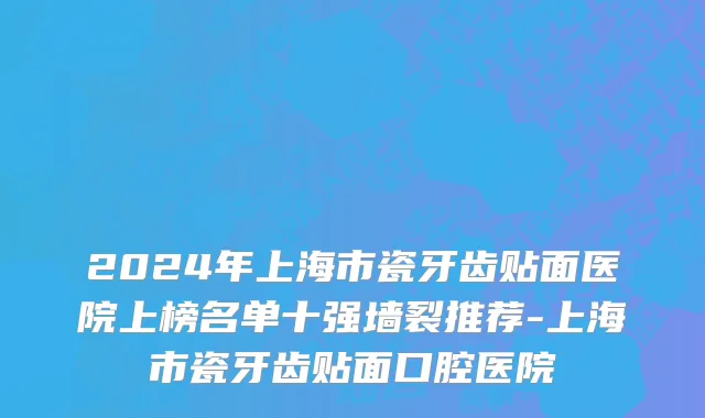 2024年上海市瓷牙齿贴面医院上榜名单十强墙裂推荐-上海市瓷牙齿贴面口腔医院
