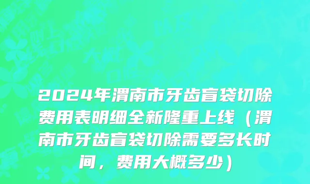 2024年渭南市牙齿盲袋切除费用表明细全新隆重上线（渭南市牙齿盲袋切除需要多长时间，费用大概多少）