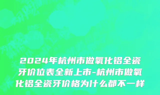 2024年杭州市做氧化铝全瓷牙价位表全新上市-杭州市做氧化铝全瓷牙价格为什么都不一样
