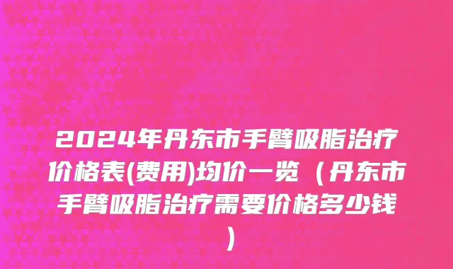 2024年丹东市手臂吸脂治疗价格表(费用)均价一览（丹东市手臂吸脂治疗需要价格多少钱）