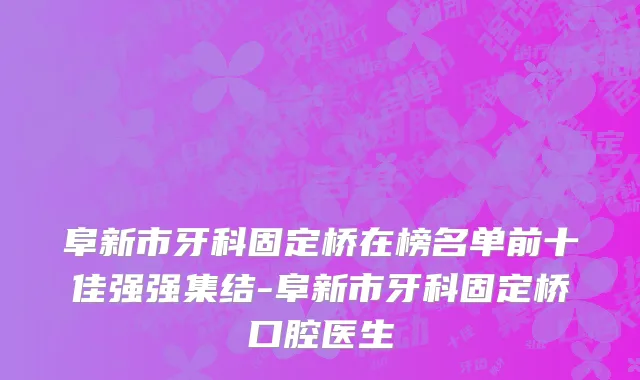 阜新市牙科固定桥在榜名单前十佳强强集结-阜新市牙科固定桥口腔医生