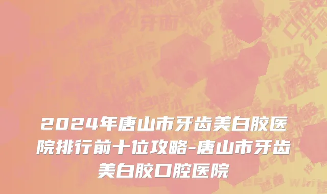 2024年唐山市牙齿美白胶医院排行前十位攻略-唐山市牙齿美白胶口腔医院