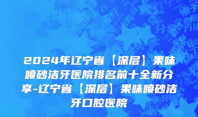 2024年辽宁省【深层】果味喷砂洁牙医院排名前十全新分享-辽宁省【深层】果味喷砂洁牙口腔医院