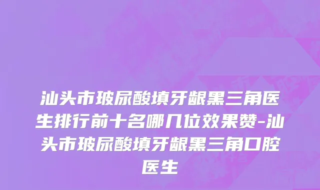 汕头市玻尿酸填牙龈黑三角医生排行前十名哪几位效果赞-汕头市玻尿酸填牙龈黑三角口腔医生