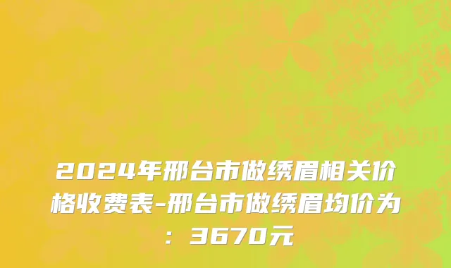 2024年邢台市做绣眉相关价格收费表-邢台市做绣眉均价为：3670元