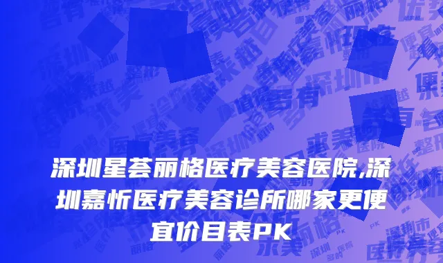 深圳星荟丽格医疗美容医院,深圳嘉忻医疗美容诊所哪家更便宜价目表PK