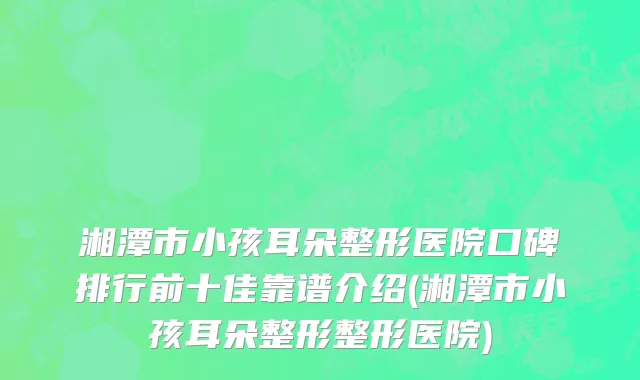 湘潭市小孩耳朵整形医院口碑排行前十佳靠谱介绍(湘潭市小孩耳朵整形整形医院)