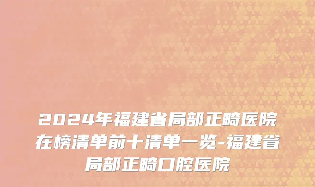 2024年福建省局部正畸医院在榜清单前十清单一览-福建省局部正畸口腔医院