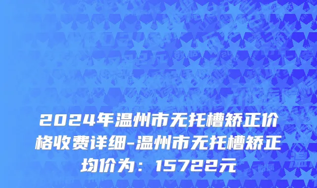 2024年温州市无托槽矫正价格收费详细-温州市无托槽矫正均价为：15722元