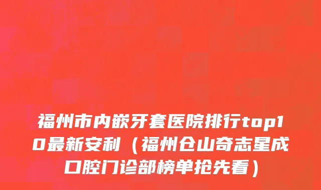 福州市内嵌牙套医院排行top10最新安利（福州仓山奇志星成口腔门诊部榜单抢先看）