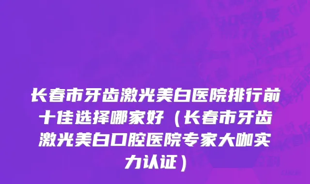 长春市牙齿激光美白医院排行前十佳选择哪家好（长春市牙齿激光美白口腔医院专家大咖实力认证）