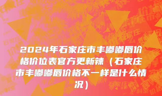 2024年石家庄市丰嘟嘟唇价格价位表官方更新辣（石家庄市丰嘟嘟唇价格不一样是什么情况）