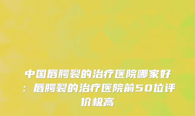 中国唇腭裂的治疗医院哪家好：唇腭裂的治疗医院前50位评价极高