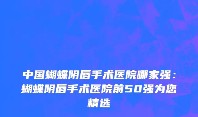 中国蝴蝶阴唇手术医院哪家强：蝴蝶阴唇手术医院前50强为您精选