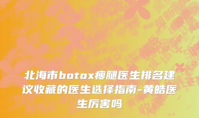 北海市botox瘦腿医生排名建议收藏的医生选择指南-黄皓医生厉害吗