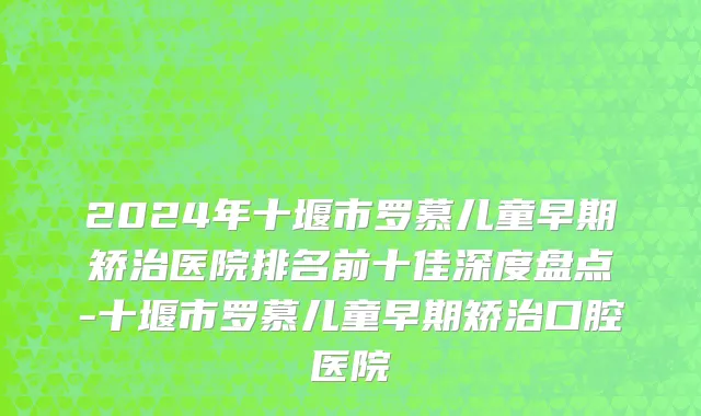 2024年十堰市罗慕儿童早期矫治医院排名前十佳深度盘点-十堰市罗慕儿童早期矫治口腔医院