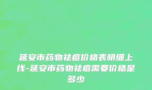 延安市药物祛痘价格表明细上线-延安市药物祛痘需要价格是多少