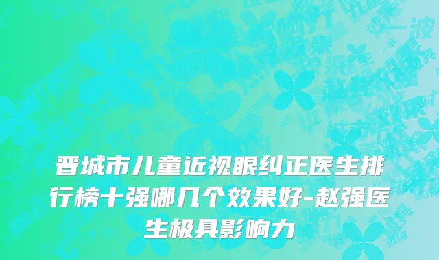 晋城市儿童近视眼纠正医生排行榜十强哪几个效果好-赵强医生极具影响力