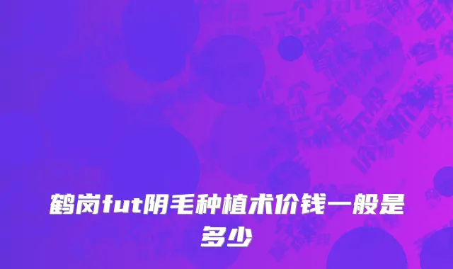 鹤岗fut阴毛种植术价钱一般是多少