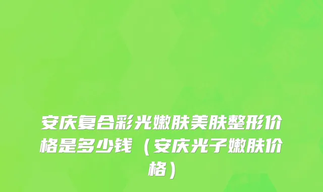 安庆复合彩光嫩肤美肤整形价格是多少钱（安庆光子嫩肤价格）