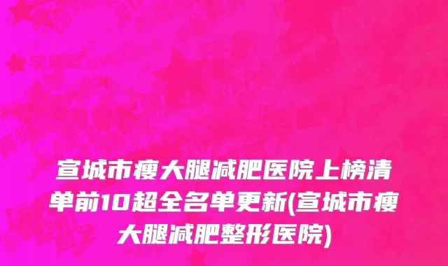 宣城市瘦大腿减肥医院上榜清单前10超全名单更新(宣城市瘦大腿减肥整形医院)