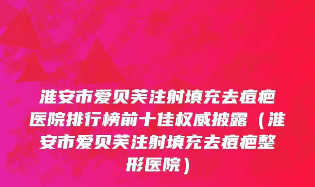 淮安市爱贝芙注射填充去痘疤医院排行榜前十佳权威披露（淮安市爱贝芙注射填充去痘疤整形医院）