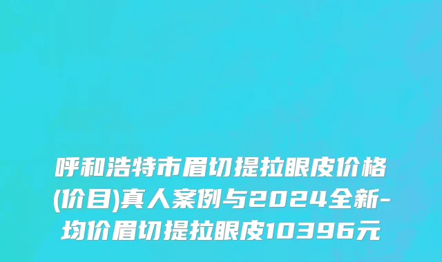 呼和浩特市眉切提拉眼皮价格(价目)真人案例与2024全新-均价眉切提拉眼皮10396元