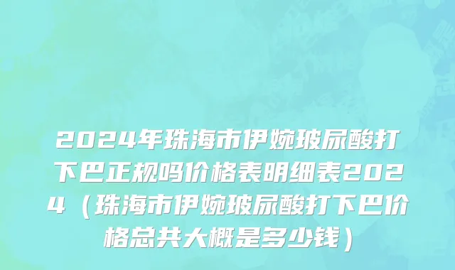 2024年珠海市伊婉玻尿酸打下巴正规吗价格表明细表2024（珠海市伊婉玻尿酸打下巴价格总共大概是多少钱）