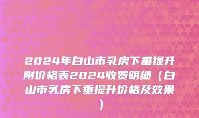 2024年白山市乳房下垂提升附价格表2024收费明细（白山市乳房下垂提升价格及效果）