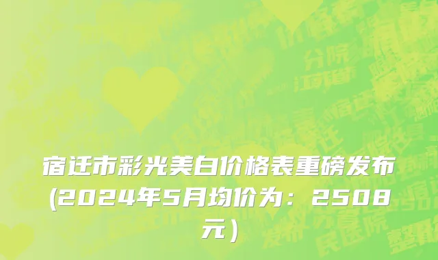 宿迁市彩光美白价格表重磅发布(2024年5月均价为：2508元）