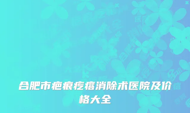 合肥市疤痕疙瘩消除术医院及价格大全