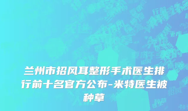 兰州市招风耳整形手术医生排行前十名官方公布-米特医生被种草
