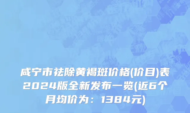 咸宁市祛除黄褐斑价格(价目)表2024版全新发布一览(近6个月均价为：1384元)