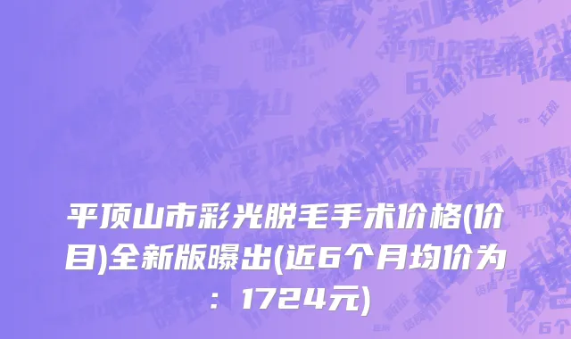 平顶山市彩光脱毛手术价格(价目)全新版曝出(近6个月均价为：1724元)