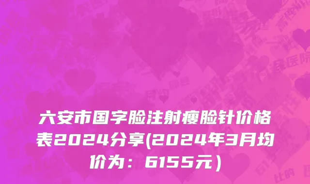 六安市国字脸注射瘦脸针价格表2024分享(2024年3月均价为：6155元）