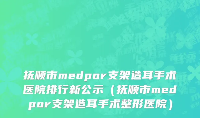 抚顺市medpor支架造耳手术医院排行新公示（抚顺市medpor支架造耳手术整形医院）